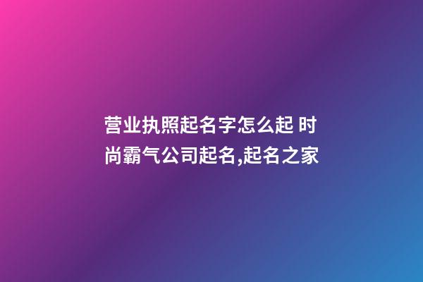 营业执照起名字怎么起 时尚霸气公司起名,起名之家-第1张-公司起名-玄机派